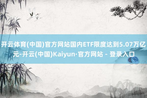 开云体育(中国)官方网站国内ETF限度达到5.07万亿元-开云(中国)Kaiyun·官方网站 - 登录入口