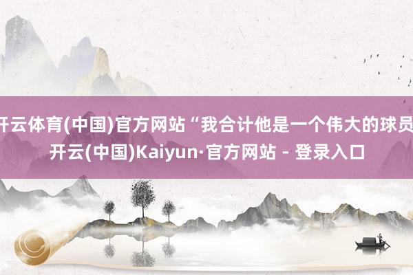 开云体育(中国)官方网站“我合计他是一个伟大的球员-开云(中国)Kaiyun·官方网站 - 登录入口