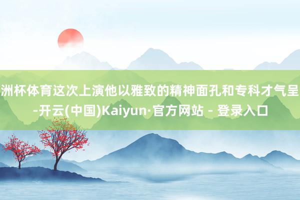 欧洲杯体育这次上演他以雅致的精神面孔和专科才气呈现-开云(中国)Kaiyun·官方网站 - 登录入口