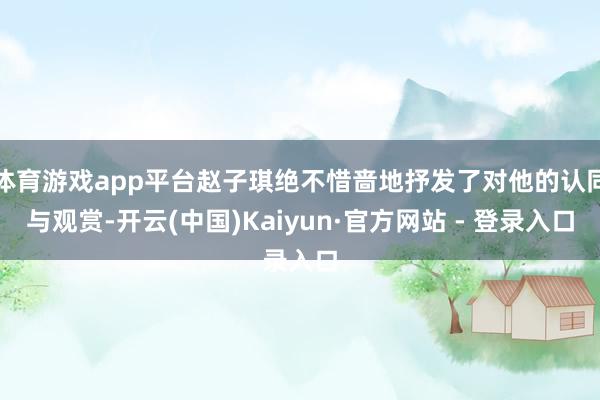 体育游戏app平台赵子琪绝不惜啬地抒发了对他的认同与观赏-开云(中国)Kaiyun·官方网站 - 登录入口