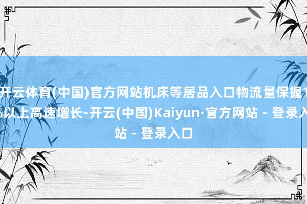 开云体育(中国)官方网站机床等居品入口物流量保握18%以上高速增长-开云(中国)Kaiyun·官方网站 - 登录入口