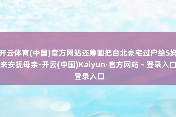 开云体育(中国)官方网站还筹画把台北豪宅过户给S妈来安抚母亲-开云(中国)Kaiyun·官方网站 - 登录入口