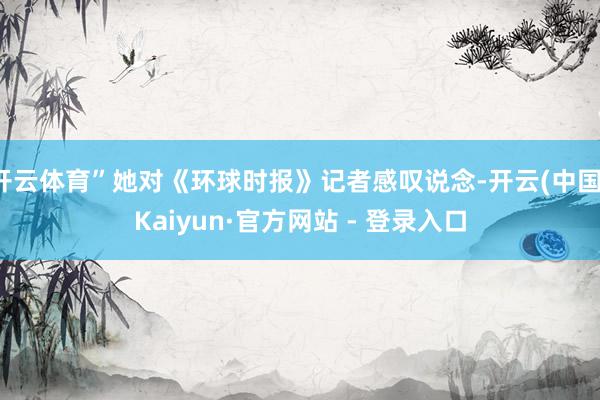 开云体育”她对《环球时报》记者感叹说念-开云(中国)Kaiyun·官方网站 - 登录入口