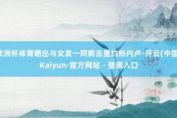欧洲杯体育晒出与女友一同前去里约热内卢-开云(中国)Kaiyun·官方网站 - 登录入口