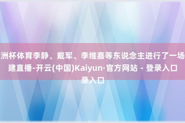 欧洲杯体育李静、戴军、李维嘉等东说念主进行了一场团建直播-开云(中国)Kaiyun·官方网站 - 登录入口