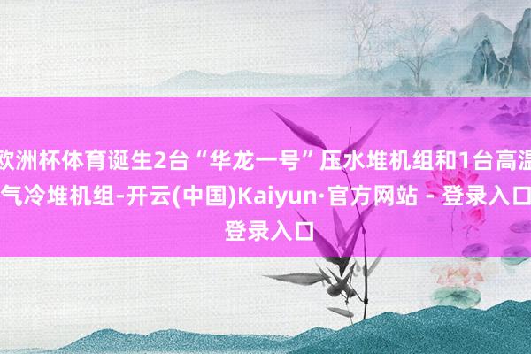 欧洲杯体育诞生2台“华龙一号”压水堆机组和1台高温气冷堆机组-开云(中国)Kaiyun·官方网站 - 登录入口