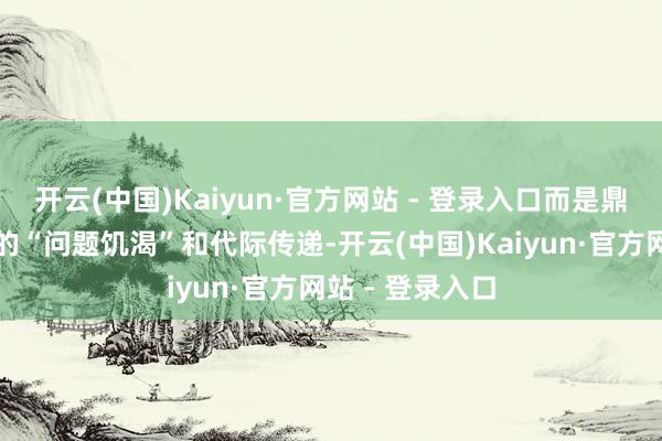 开云(中国)Kaiyun·官方网站 - 登录入口而是鼎新为一种好坏的“问题饥渴”和代际传递-开云(中国)Kaiyun·官方网站 - 登录入口
