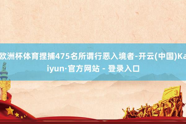 欧洲杯体育捏捕475名所谓行恶入境者-开云(中国)Kaiyun·官方网站 - 登录入口
