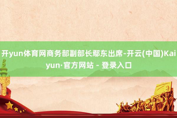 开yun体育网商务部副部长鄢东出席-开云(中国)Kaiyun·官方网站 - 登录入口