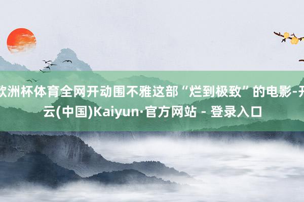 欧洲杯体育全网开动围不雅这部“烂到极致”的电影-开云(中国)Kaiyun·官方网站 - 登录入口