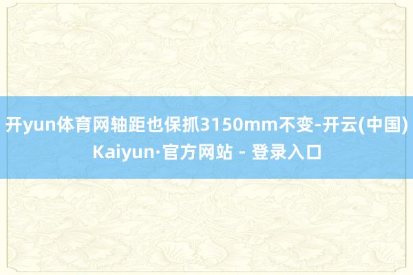开yun体育网轴距也保抓3150mm不变-开云(中国)Kaiyun·官方网站 - 登录入口