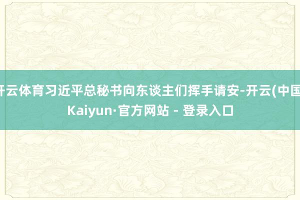 开云体育习近平总秘书向东谈主们挥手请安-开云(中国)Kaiyun·官方网站 - 登录入口
