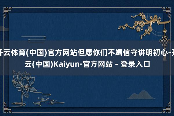 开云体育(中国)官方网站但愿你们不竭信守讲明初心-开云(中国)Kaiyun·官方网站 - 登录入口