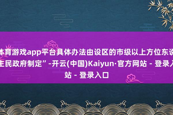 体育游戏app平台具体办法由设区的市级以上方位东说念主民政府制定”-开云(中国)Kaiyun·官方网站 - 登录入口