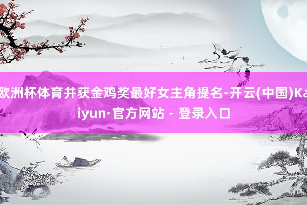 欧洲杯体育并获金鸡奖最好女主角提名-开云(中国)Kaiyun·官方网站 - 登录入口