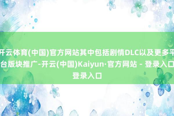 开云体育(中国)官方网站其中包括剧情DLC以及更多平台版块推广-开云(中国)Kaiyun·官方网站 - 登录入口