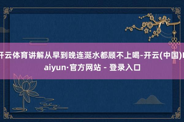 开云体育讲解从早到晚连涎水都顾不上喝-开云(中国)Kaiyun·官方网站 - 登录入口