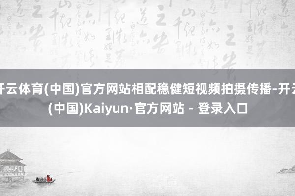 开云体育(中国)官方网站相配稳健短视频拍摄传播-开云(中国)Kaiyun·官方网站 - 登录入口