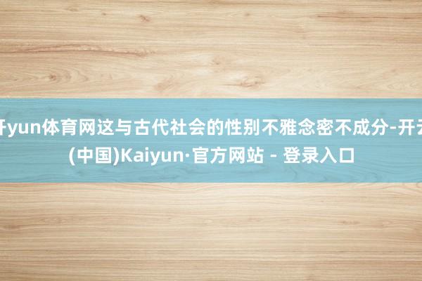 开yun体育网这与古代社会的性别不雅念密不成分-开云(中国)Kaiyun·官方网站 - 登录入口