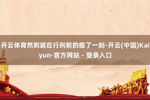 开云体育然则就在行刑前的临了一刻-开云(中国)Kaiyun·官方网站 - 登录入口