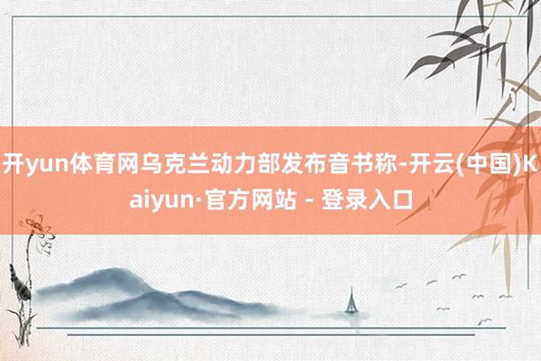 开yun体育网乌克兰动力部发布音书称-开云(中国)Kaiyun·官方网站 - 登录入口