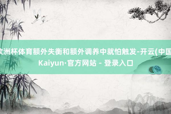 欧洲杯体育额外失衡和额外调养中就怕触发-开云(中国)Kaiyun·官方网站 - 登录入口