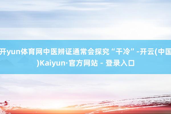 开yun体育网中医辨证通常会探究“干冷”-开云(中国)Kaiyun·官方网站 - 登录入口