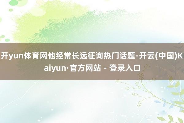 开yun体育网他经常长远征询热门话题-开云(中国)Kaiyun·官方网站 - 登录入口