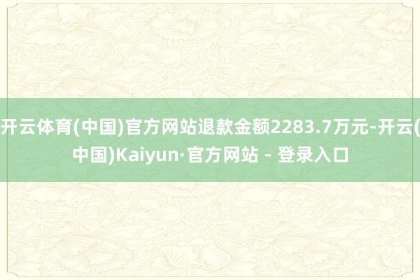 开云体育(中国)官方网站退款金额2283.7万元-开云(中国)Kaiyun·官方网站 - 登录入口