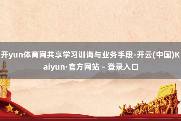 开yun体育网共享学习训诲与业务手段-开云(中国)Kaiyun·官方网站 - 登录入口