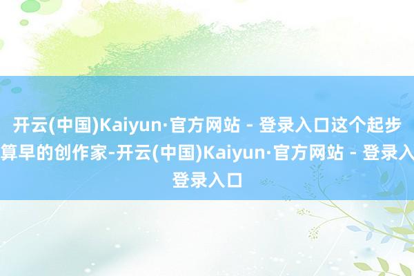 开云(中国)Kaiyun·官方网站 - 登录入口这个起步不算早的创作家-开云(中国)Kaiyun·官方网站 - 登录入口