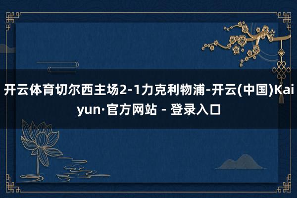 开云体育切尔西主场2-1力克利物浦-开云(中国)Kaiyun·官方网站 - 登录入口