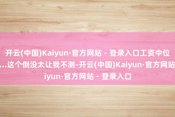 开云(中国)Kaiyun·官方网站 - 登录入口工资中位数11.05万...这个倒没太让我不测-开云(中国)Kaiyun·官方网站 - 登录入口