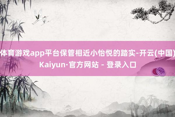 体育游戏app平台保管相近小怡悦的踏实-开云(中国)Kaiyun·官方网站 - 登录入口