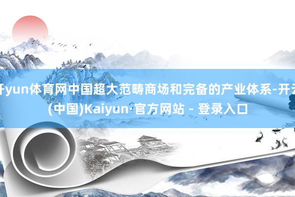 开yun体育网中国超大范畴商场和完备的产业体系-开云(中国)Kaiyun·官方网站 - 登录入口