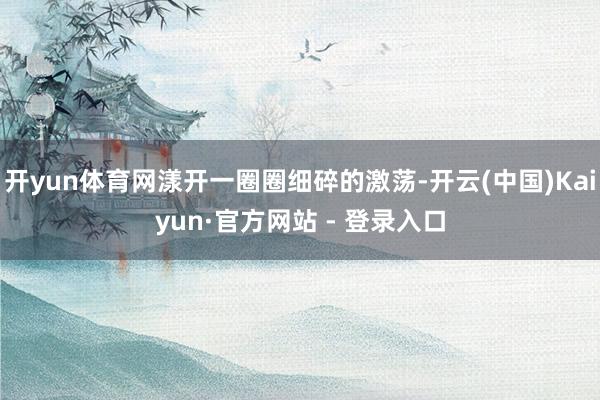 开yun体育网漾开一圈圈细碎的激荡-开云(中国)Kaiyun·官方网站 - 登录入口