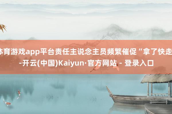 体育游戏app平台责任主说念主员频繁催促“拿了快走”-开云(中国)Kaiyun·官方网站 - 登录入口