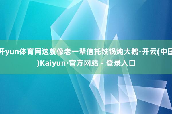 开yun体育网这就像老一辈信托铁锅炖大鹅-开云(中国)Kaiyun·官方网站 - 登录入口