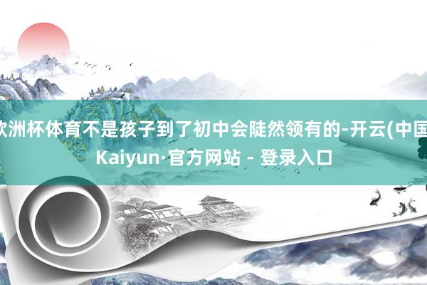 欧洲杯体育不是孩子到了初中会陡然领有的-开云(中国)Kaiyun·官方网站 - 登录入口