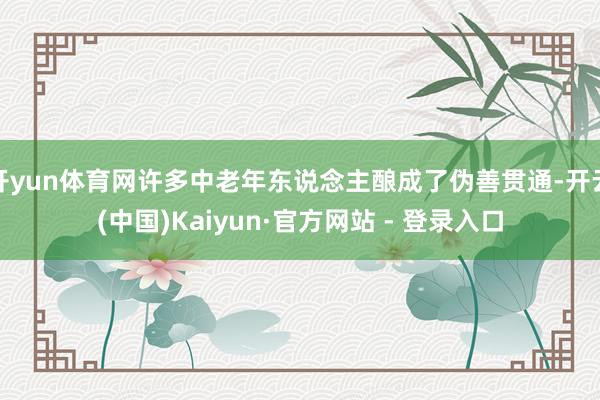 开yun体育网许多中老年东说念主酿成了伪善贯通-开云(中国)Kaiyun·官方网站 - 登录入口