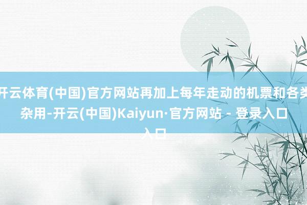 开云体育(中国)官方网站再加上每年走动的机票和各类杂用-开云(中国)Kaiyun·官方网站 - 登录入口