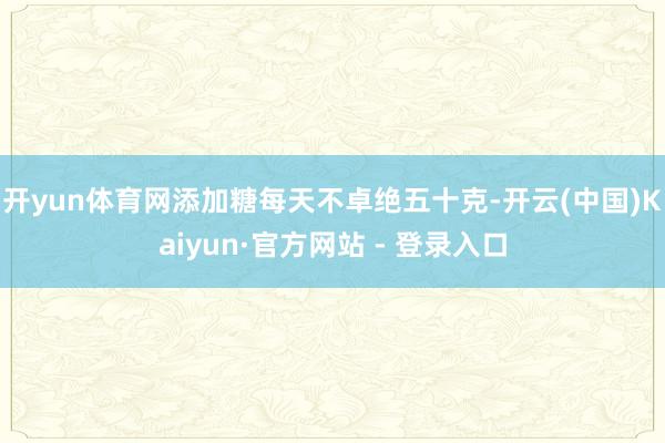 开yun体育网添加糖每天不卓绝五十克-开云(中国)Kaiyun·官方网站 - 登录入口