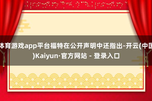 体育游戏app平台福特在公开声明中还指出-开云(中国)Kaiyun·官方网站 - 登录入口