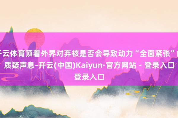 开云体育顶着外界对弃核是否会导致动力“全面紧张”的质疑声息-开云(中国)Kaiyun·官方网站 - 登录入口