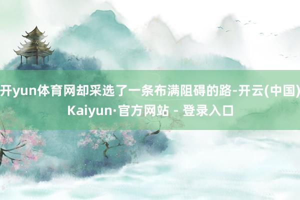 开yun体育网却采选了一条布满阻碍的路-开云(中国)Kaiyun·官方网站 - 登录入口