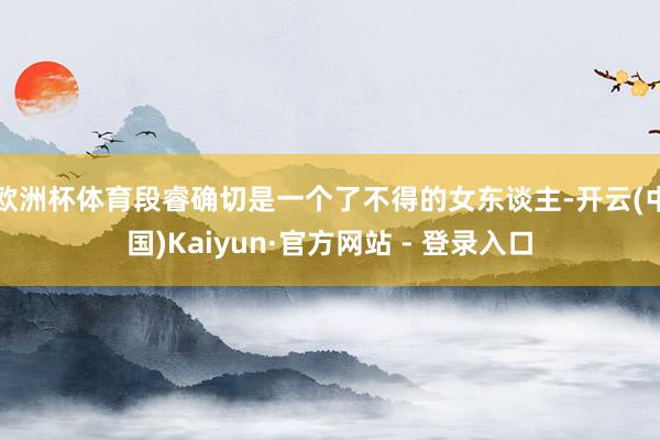 欧洲杯体育段睿确切是一个了不得的女东谈主-开云(中国)Kaiyun·官方网站 - 登录入口