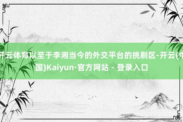 开云体育以至于李湘当今的外交平台的挑剔区-开云(中国)Kaiyun·官方网站 - 登录入口