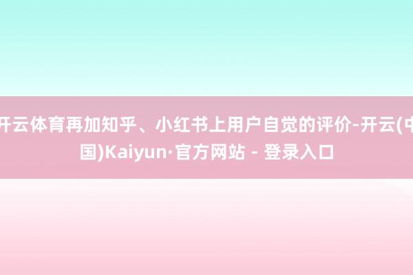 开云体育再加知乎、小红书上用户自觉的评价-开云(中国)Kaiyun·官方网站 - 登录入口