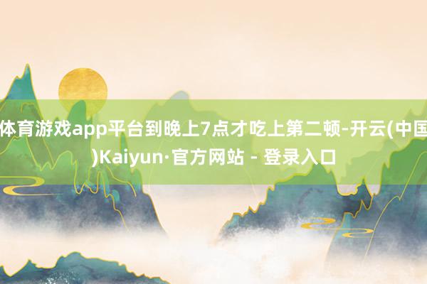 体育游戏app平台到晚上7点才吃上第二顿-开云(中国)Kaiyun·官方网站 - 登录入口