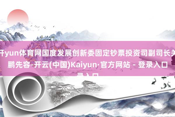 开yun体育网国度发展创新委固定钞票投资司副司长关鹏先容-开云(中国)Kaiyun·官方网站 - 登录入口